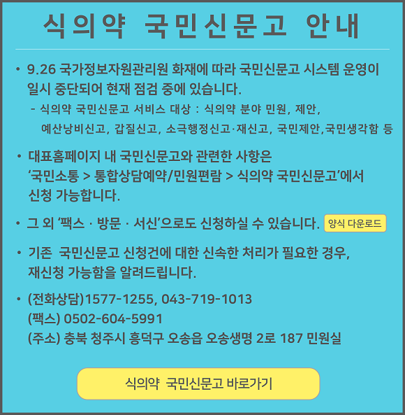
					식의약 국민신문고 안내

					9.26 국가정보자원관리원 화재에 따라 국민신문고 시스템 운영이 일시 중단되어 현재 점검 중에 있습니다.
					식의약 국민신문고 서비스 대상 : 식의약 분야 민원, 제안, 예산낭비신고, 갑질신고, 소극행정신고·재신고, 국민제안, 국민생각함 등

					대표홈페이지 내 국민신문고와 관련한 사항은 '국민소통 > 통합상담예약/민원편람 > 식의약 국민신문고'에서 신청 가능합니다.

					그 외 '팩스 · 방문 · 서신'으로도 신청하실 수 있습니다. 양식 다운로드

					기존 국민신문고 신청건에 대한 신속한 처리가 필요한 경우, 재신청 가능함을 알려드립니다.

					(전화상담) 1577-1255, 043-719-1013
					(팩스) 0502-604-5991
					(주소) 충북 청주시 흥덕구 오송읍 오송생명 2로 187 민원실

					식의약 국민신문고 바로가기