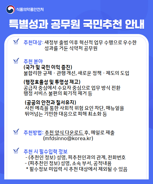 
					식품의약품안전처
					특별성과 공무원 국민추천 안내
					추천대상: '25.64~'25.12.31, 혁신적 업무 수행으로 우수한 성과를 거둔 식약처 공무원

					추천 분야
					(국가 및 국민 이익 증진)
					불합리한 규제·관행 개선, 새로운 정책·제도의 도입 등
					(행정효율성 및 투명성 제고)
					업무절차·조직문화 개선 등으로 행정의 효율성 또는 투명성 제고
					(공공의 안전과 질서유지)
					행정업무에 대한 선제적 대응을 통해 국민의 생명·신체 및 재산의 보호 등

					추천기간: '26.1.20(화)~1.26(월)

					추천방법: 추천 양식 다운로드 후, 메일로 제출
						     (mfdsinno@korea.kr)

					추천 시 필수입력 정보:
					 - (추천인 정보) 성명, 피추천인과의 관계, 전화번호
					 - (피추천인 정보) 성명, 소속 부서, 공정내용
					 * 필수정보 미입력 시 추천 대상에서 제외될 수 있음