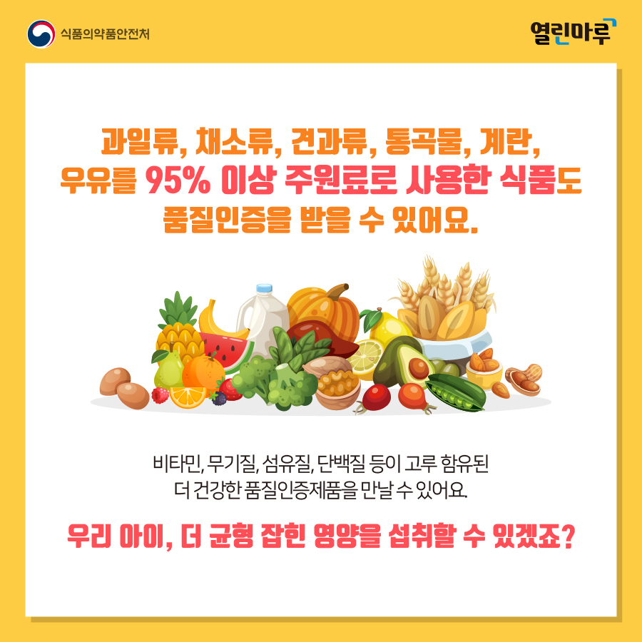 과일류, 채소류, 견과류, 통곡물, 계란, 우유를 95% 이상 주원료로 사용한 식품도 품질인증을 받을 수 있어요. 비타민, 무기질, 섬유질, 단백질 등이 고루 함유된 더 건강한 품질인증제품을 만날 수 있어요. 우리 아이, 더 균형 잡힌 영양을 섭취할 수 있겠죠?