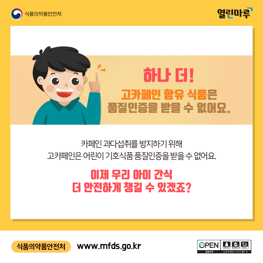 하나 더! 고카페인 함유 식품은 품질인증을 받을 수 없어요. 카페인 과다섭취를 방지하기 위해 고카페인 어린이 기호식품 품질인증을 받을 수 없어요. 이제 우리 아이 간식 더 안전하게 챙길 수 있겠죠? 식품의약품안전처:www.mfds.go.kr, 공공누리 OPEN, 공공저작물 자유이용허락:출처표시, 상업용금지, 변경금지