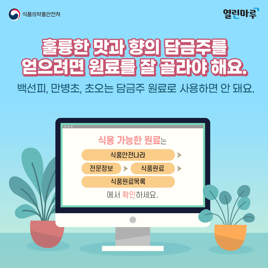 훌륭한 맛과 향의 담금주를 얻으려면 원료를 잘 골라야 해요. 백선피, 만병초, 초오는 담금주 원료로 사용하면 안 돼요. 식용 가능한 원료는 '식품안전나라' > '전문정보' > '식품원료' > '식품원료목록'에서 확인하세요.