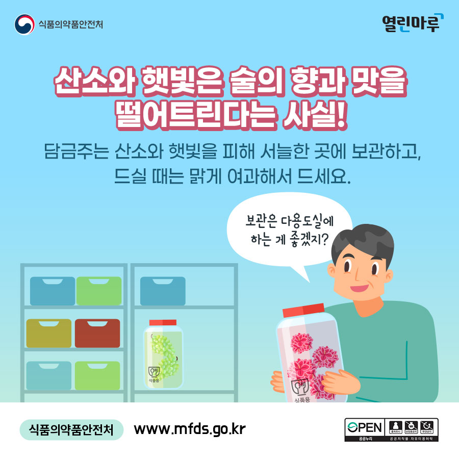 산소와 햇빛은 술의 향과 맛을 떨어트린다는 사실! 담금주는 산소와 햇빛을 피해 서늘한 곳에 보관하고, 드실 때는 맑게 여과해서 드세요. '보관은 다용도실에 하는 게 좋겠지?' 식품의약품안전처 www.mfds.go.kr