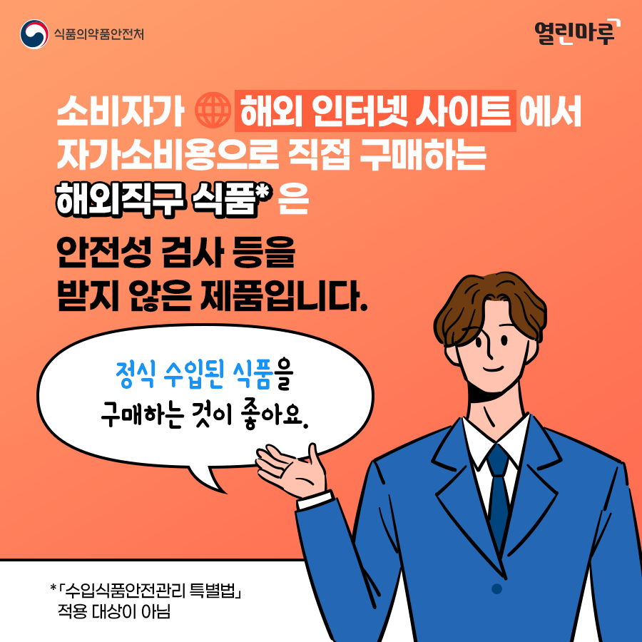 소비자가 해외 인터넷 사이트에서 자가소비용으로 직접 구매하는 해외직구 식품*은 안전성 검사 등을 받지 않은 제품입니다. '정식 수입된 식품을 구매하는 것이 좋아요.' *「수입식품안전관리 특별법」 적용 대상이 아님