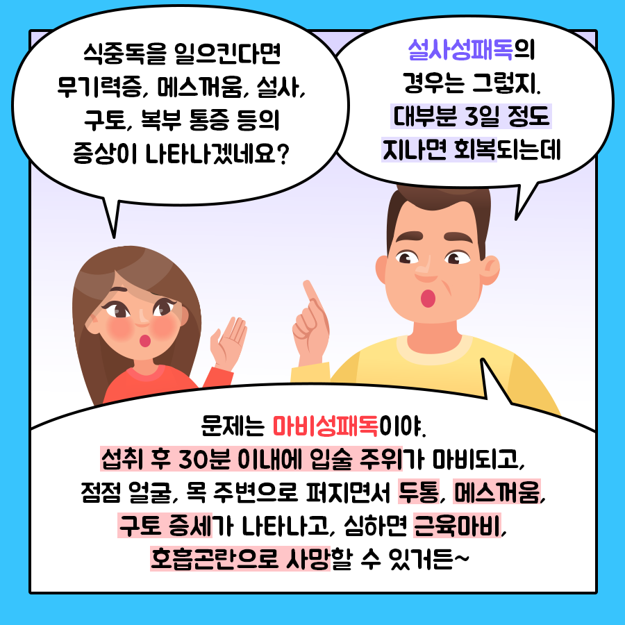 딸 '식중독을 일으킨다면 무기력증, 메스꺼움, 설사, 구토, 복부 통증 등의 증상이 나타나겠네요?' 아빠 '설사성패독의 경우는 그렇지. 대부분 3일 정도 지나면 회복되는데 문제는 마비성패독이야. 섭취 후 30분 이내에 입술 주위가 마비되고, 점점 얼굴, 목 주변으로 퍼지면서 두통, 메스꺼움, 구토 증세가 나타나고, 심하면 근육마비, 호흡곤란으로 사망할 수 있거든~ '