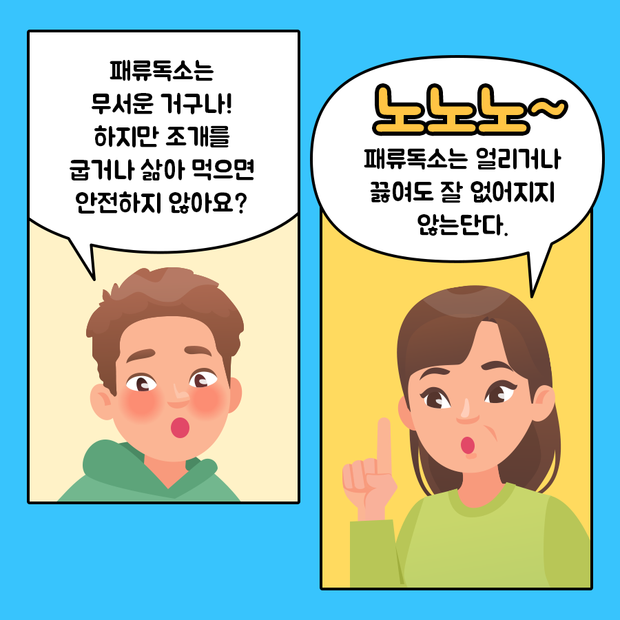 아들 '패류독소는 무서운 거구나! 하지만 조개를 굽거나 삶아 먹으면 안전하지 않아요?' 엄마 '노노노~ 패류독소는 얼리거나 끓여도 잘 없어지지 않는단다.'