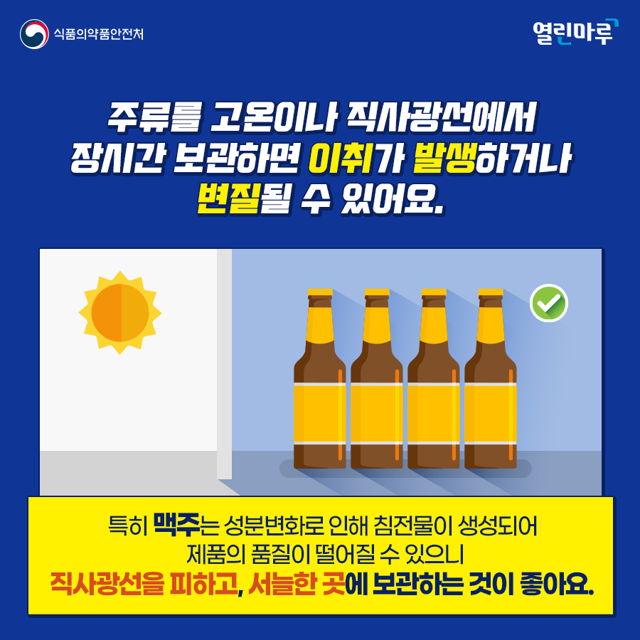 주류를 고온이나 직사광선에서 장시간 보관하면 이취가 발생하거나 변질될 수 있어요. 특히 맥주는 성분변화로 인해 침전물이 생성되어 제품의 품질이 떨어질 수 있으니 직사광선을 피하고, 서늘한 곳에 보관하는 것이 좋아요.