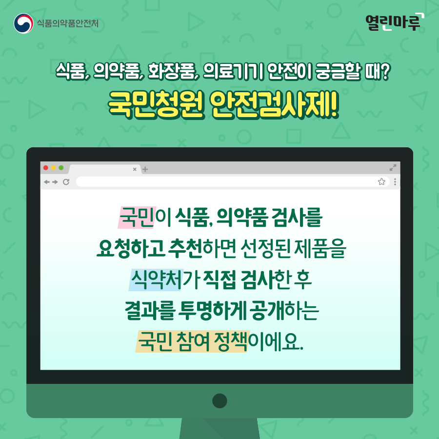 식품, 의약품, 화장품, 의료기기 안전이 궁금할 때? 국민청원 안전검사제! 국민이 식품, 의약품 검사를 요청하고 추천하면 선정된 제품을 식약처가 직접 검사한 후 결과를 투명하게 공개하는 국민 참여 정책이에요.