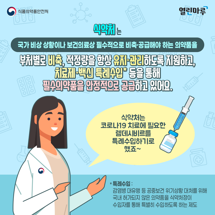 식약처는 국가 비상 상황이나 보건의료상 필수적으로 비축·공급해야 하는 의약품을 부처별로 비축, 적정량을 항상 유지·관리하도록 지원하고, 치료제·백신 특례수입* 등을 통해 필수의약품을 안정적으로 공급하고 있어요. (식약처)'식약처는 코로나19 치료에 필요한 렘데시비르를 특례수입하기로 했죠~ ' *특례수입:감염병 대유행 등 공중보건 위기상황 대처를 위해 국내 허가되지 않은 의약품을 식약처장이 수입자를 통해 특별히 수입하도록 하는 제도