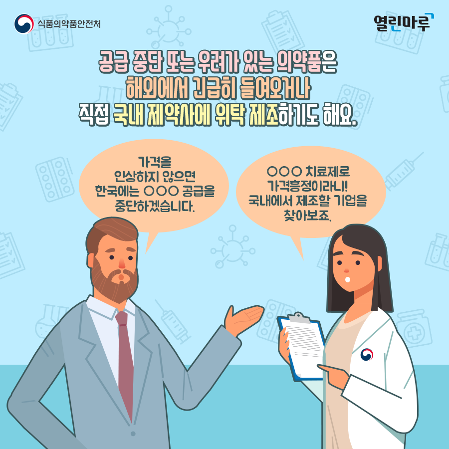 공급 중단 또는 우려가 있는 의약품은 해외에서 긴급히 들여오거나 직접 국내 제약사에 위탁 제조하기도 해요. (외국제약회사)'가격을 인상하지 않으면 한국에는 ○○○ 공급을 중단하겠습니다.' (식약처)'○○○ 치료제로 가격흥정이라니! 국내에서 제조할 기업을 찾아보죠.'