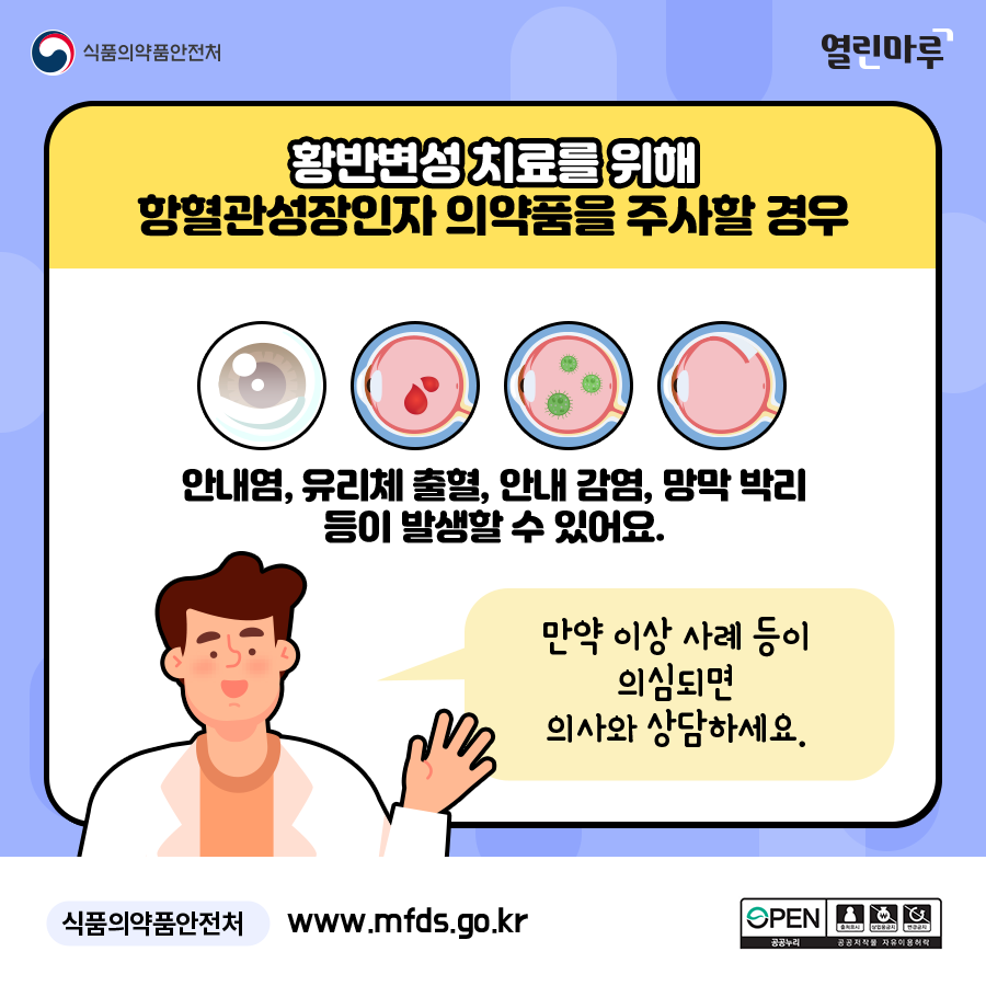 황반변성 치료를 위해 황반변성 치료를 위해 항혈관성장인자 의약품을 주사할 경우 안내염, 유리체 출혈, 안내 감염, 망막 박리 등이 발생할 수 있어요. 만약 이상 사례 등이 의심되면 의사와 상담하세요. 식품의약품안전처 www.mfds.go.kr