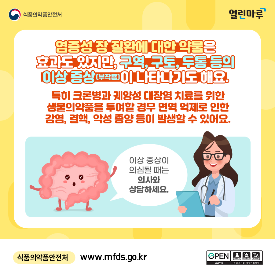 염증성 장 질환에 대한 약물은 효과도 있지만, 구역, 구토, 두통 등의 이상 증상(부작용)이 나타나기도 해요. 특히 크론병과 궤양성 대장염 치료를 위한 생물의약품을 투여할 경우 면역 억제로 인한 감염, 결핵, 악성 종양 등이 발생할 수 있어요. '이상 증상이 의심될 때는 의사와 상담하세요. 식품의약품안전처 www.mfds.go.kr'