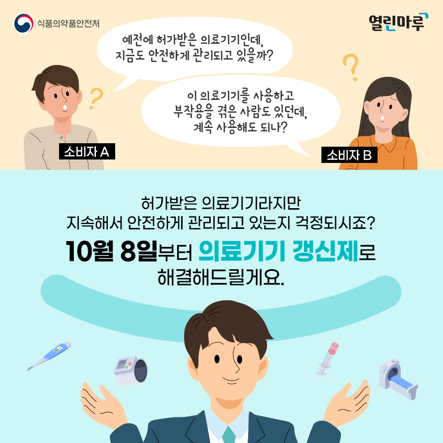 소비자A씨 '예전에 허가받은 의료기기인데, 지금도 안전하게 관리되고 있을까?', 소비자B씨 '이 의료기기를 사용하고 부작용을 겪은 사람도 있던데, 계속 사용해도 되나?', 허가받은 의료기기라지만 지속해서 안전하게 관리되고 있는지 걱정되시죠? 10월 8일부터 의료기기 갱신제로 해결해드릴게요.