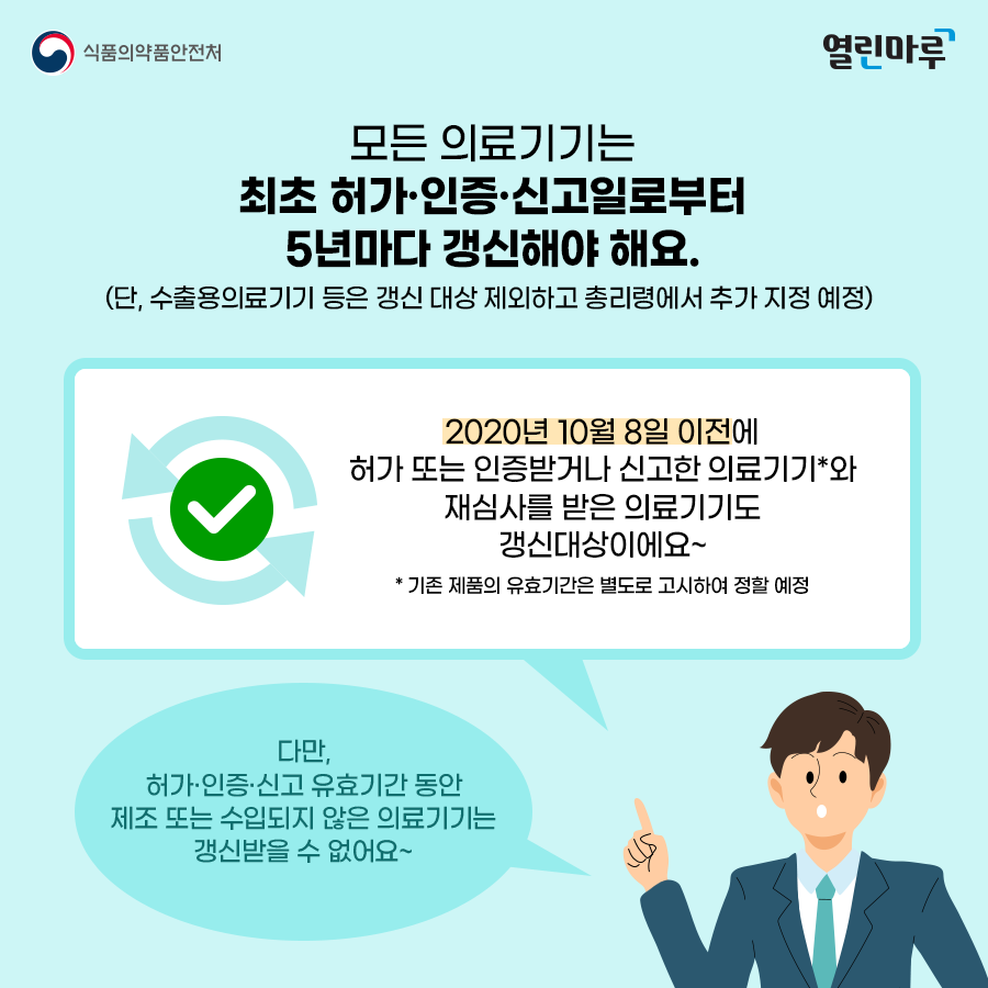 모든 의료기기는 최초 허가·인증·신고일로부터 5년마다 갱신해야 해요. (단, 수출용의료기기 등은 갱신 대상 제외하고 총리령에서 추가 지정 예정). 2020년 10월 8일 이전에 허가 또는 인증받거나 신고한 의료기기*와 재심사를 받은 의료기기도 갱신대상이에요~ * 기존 제품의 유효기간은 별도로 고시하여 정할 예정. '다만, 허가·인증·신고 유효기간 동안 제조 또는 수입되지 않은 의료기기는 갱신받을 수 없어요~'