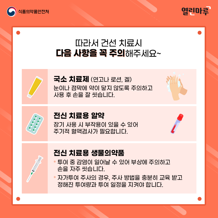 따라서 건선 치료시 다음 사항을 꼭 주의해주세요~ '국소 치료제 (연고나 로션, 겔)-눈이나 점막에 약이 닿지 않도록 주의하고 사용 후 손을 잘 씻습니다.', '전신 치료용 알약-장기 사용 시 부작용이 있을 수 있어 주기적 혈액검사가 필요합니다.', '전신 치료용 생물의약품-투여 중 감염이 일어날 수 있어 부상에 주의하고 손을 자주 씻습니다. 자가투여 주사의 경우, 주사 방법을 충분히 교육 받고 정해진 투여량과 투여 일정을 지켜야 합니다.'