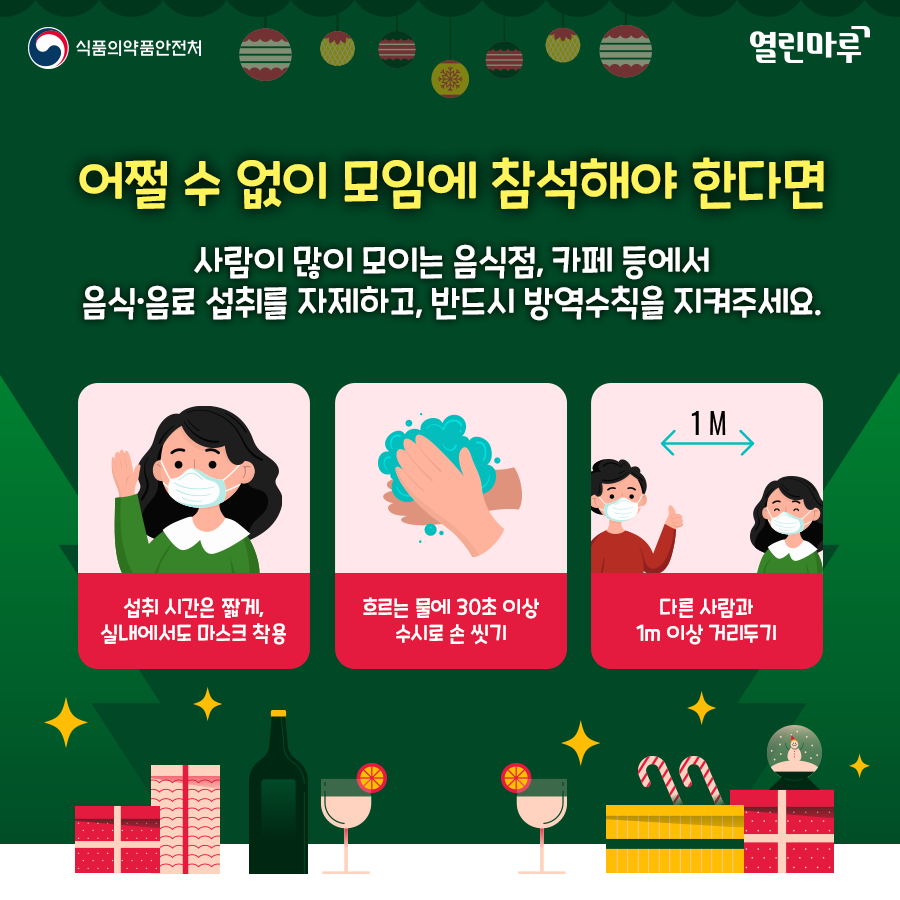 어쩔 수 없이 모임에 참석해야 한다면 사람이 많이 모이는 음식점, 카페 등에서 음식·음료 섭취를 자제하고, 반드시 방역수칙을 지켜주세요. '1)섭취 시간은 짧게,실내에서도 마스크 착용 2)흐르는 물에 30초 이상 수시로 손 씻기 3)다른 사람과 1m 이상 거리두기'