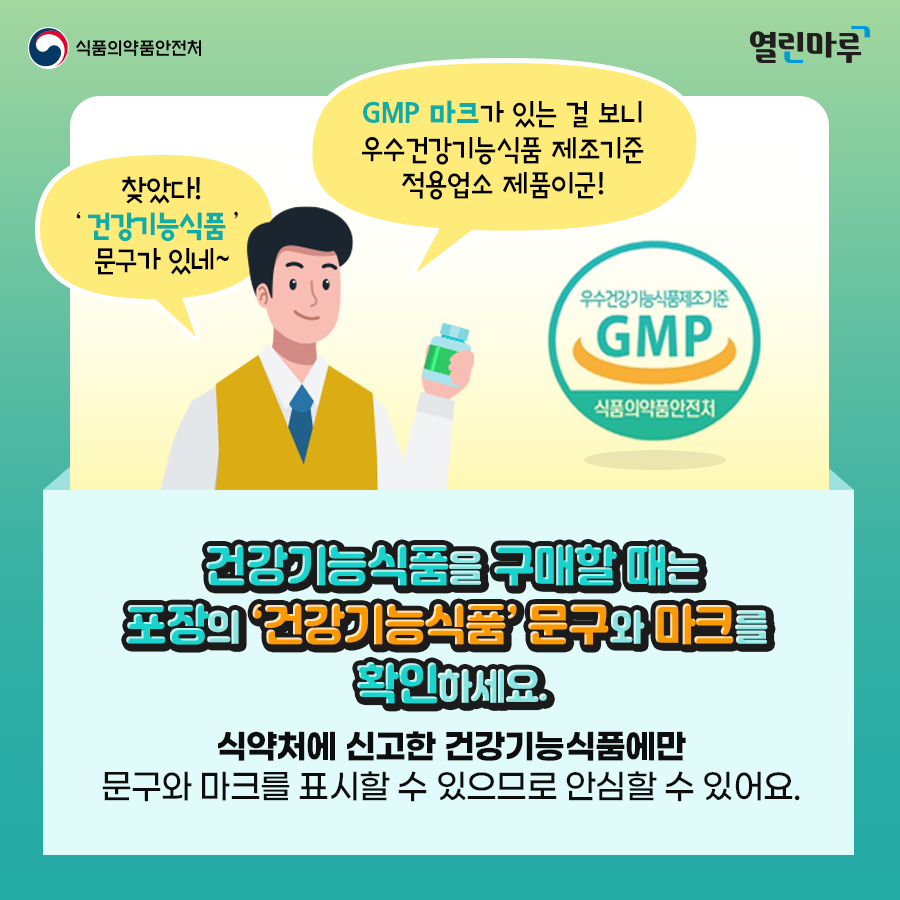 '찾았다! 건강기능식품 문구가 있네~GMP 마크가 있는 걸 보니 우수건강기능식품 제조기준 적용업소 제품이군!' 건강기능식품을 구매할 때는 포장의 ‘건강기능식품’ 문구와 마크를 확인하세요.식약처에 신고한 건강기능식품에만 문구와 마크를 표시할 수 있으므로 안심할 수 있어요.