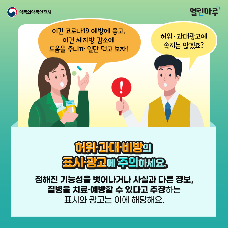 '이건 코로나19 예방에 좋고, 이건 체지방 감소에 도움을 주니까 일단 먹고 보자!', '허위·과대광고에 속지는 않겠죠?' 허위·과대·비방의 표시·광고에 주의하세요. 정해진 기능성을 벗어나거나 사실과 다른 정보, 질병을 치료·예방할 수 있다고 주장하는 표시와 광고는 이에 해당해요.