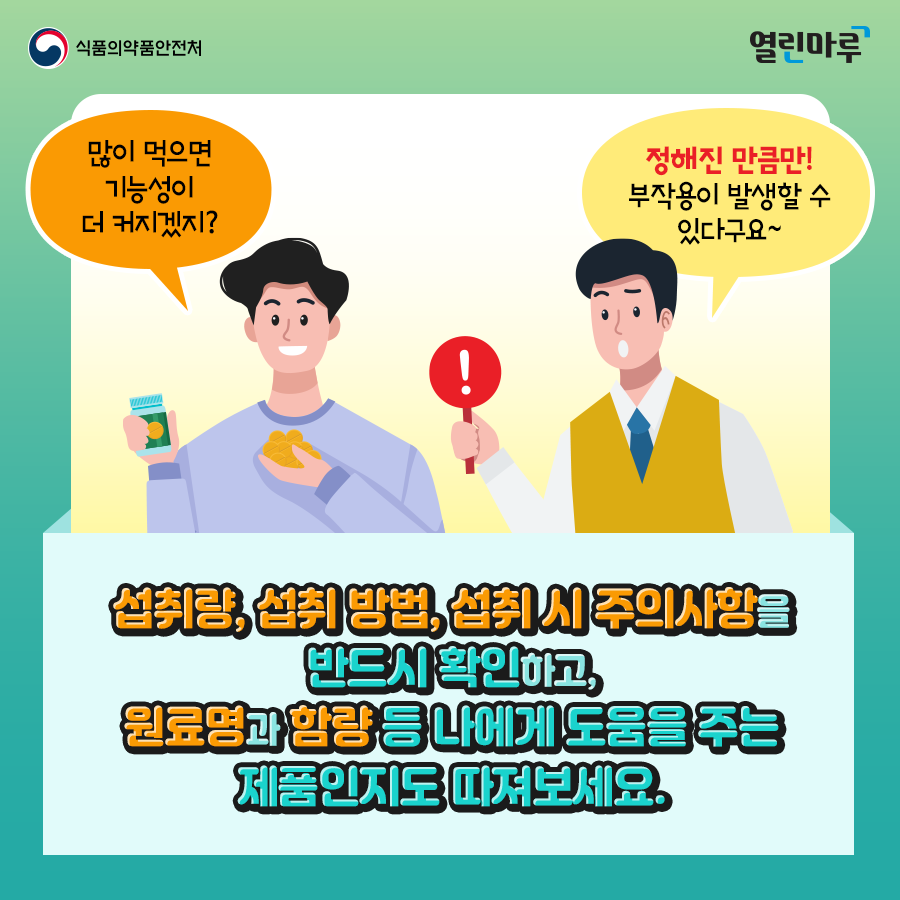 '많이 먹으면 기능성이 더 커지겠지?', '정해진 만큼만! 부작용이 발생할 수 있다구요~' 섭취량, 섭취 방법, 섭취 시 주의사항을 반드시 확인하고, 원료명과 함량 등 나에게 도움을 주는 제품인지도 따져보세요.