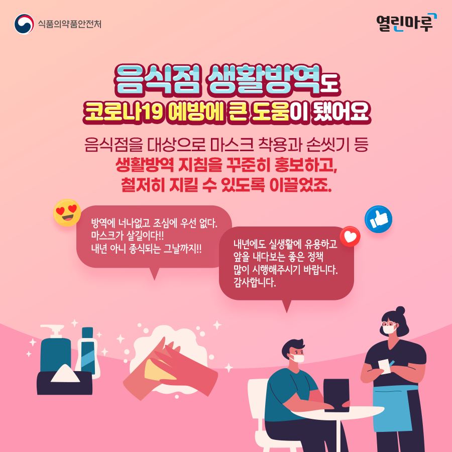 '음식점 생활방역도 코로나19 예방에 큰 도움이 됐어요' 음식점을 대상으로 마스크 착용과 손씻기 등 생활방역 지침을 꾸준히 홍보하고, 철저히 지킬 수 있도록 이끌었죠. '방역에 너나없고 조심에 우선 없다. 마스크가 살길이다!! 내년 아니 종식되는 그날까지!!' '내년에도 실생활에 유용하고 앞을 내다보는 좋은 정책 많이 시행해주시기 바랍니다. 감사합니다.'