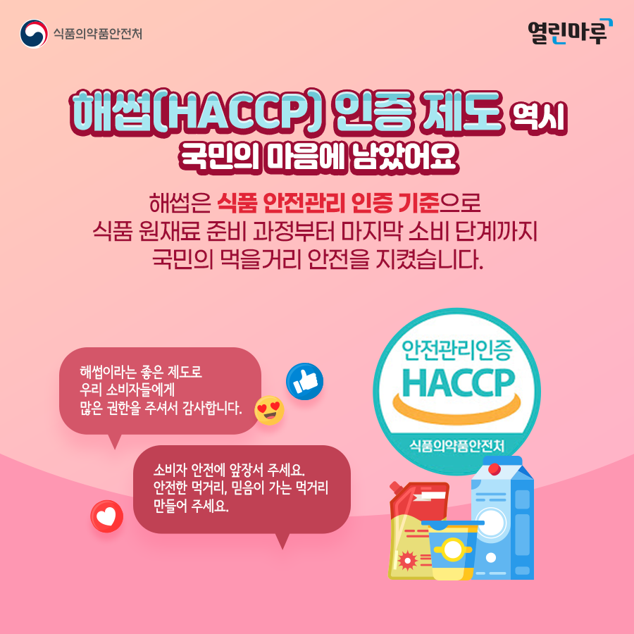 '해썹(HACCP) 인증 제도 역시 국민의 마음에 남았어요' 해썹은 식품 안전관리 인증 기준으로 식품 원재료 준비 과정부터 마지막 소비 단계까지 국민의 먹을거리 안전을 지켰습니다. '해썹이라는 좋은 제도로 우리 소비자들에게 많은 권한을 주셔서 감사합니다.' '소비자 안전에 앞장서 주세요. 안전한 먹거리, 믿음이 가는 먹거리 만들어 주세요.'