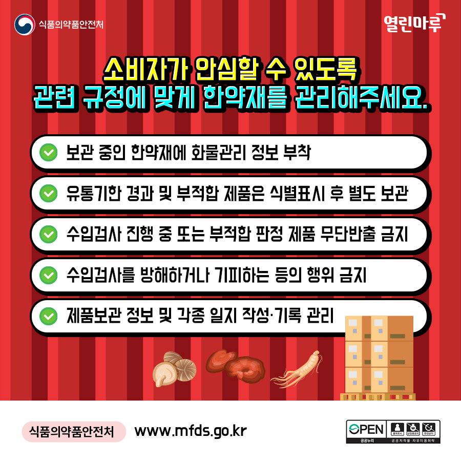 '소비자가 안심할 수 있도록 관련 규정에 맞게 한약재를 관리해주세요.' 보관 중인 한약재에 화물관리 정보 부착. 유통기한 경과 및 부적합 제품은 식별표시 후 별도 보관. 수입검사 진행 중 또는 부적합 판정 제품 무단반출 금지. 수입검사를 방해하거나 기피하는 등의 행위 금지. 제품보관 정보 및 각종 일지 작성·기록 관리. 식품의약품안전처, www.mfds.go.kr