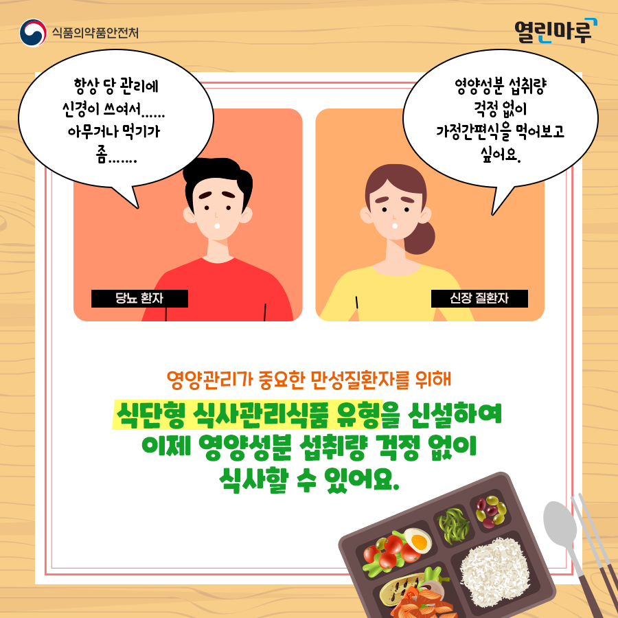 '당뇨 환자-항상 당 관리에 신경이 쓰여서…… 아무거나 먹기가 좀…….' '신장 질환자-영양성분 섭취량 걱정 없이 가정간편식을 먹어보고 싶어요.' 영양관리가 중요한 만성질환자를 위해 식단형 식사관리식품 유형을 신설하여 이제 영양성분 섭취량 걱정 없이 식사할 수 있어요.