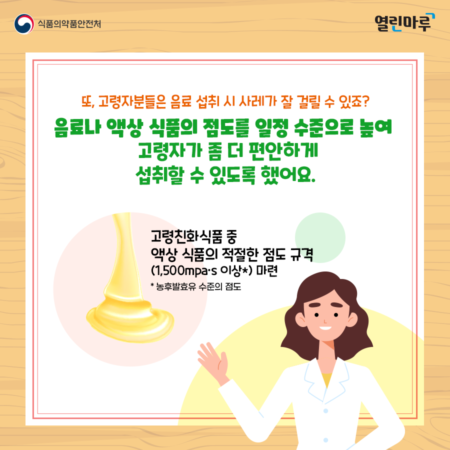 또, 고령자분들은 음료 섭취 시 사레가 잘 걸릴 수 있죠? 음료나 액상 식품의 점도를 일정 수준으로 높여 고령자가 좀 더 편안하게 섭취할 수 있도록 했어요. 고령친화식품 중 액상 식품의 적절한 점도 규격(1,500mpa·s 이상*) 마련 * 농후발효유 수준의 점도