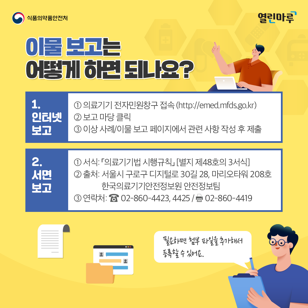 이물 보고는 어떻게 하면 되나요? 1. 인터넷 보고 (① 의료기기 전자민원창구 접속 (http://emed.mfds.go.kr) ② 보고 마당 클릭 ③ 이상 사례/이물 보고 페이지에서 관련 사항 작성 후 제출) 2. 서면 보고 (① 서식: 「의료기기법 시행규칙」 [별지 제48호의 3서식] ② 출처: 서울시 구로구 디지털로 30길 28, 마리오타워 208호 한국의료기기안전정보원 안전정보팀 ③ 연락처: 02-860-4423, 4425 / 02-860-4419