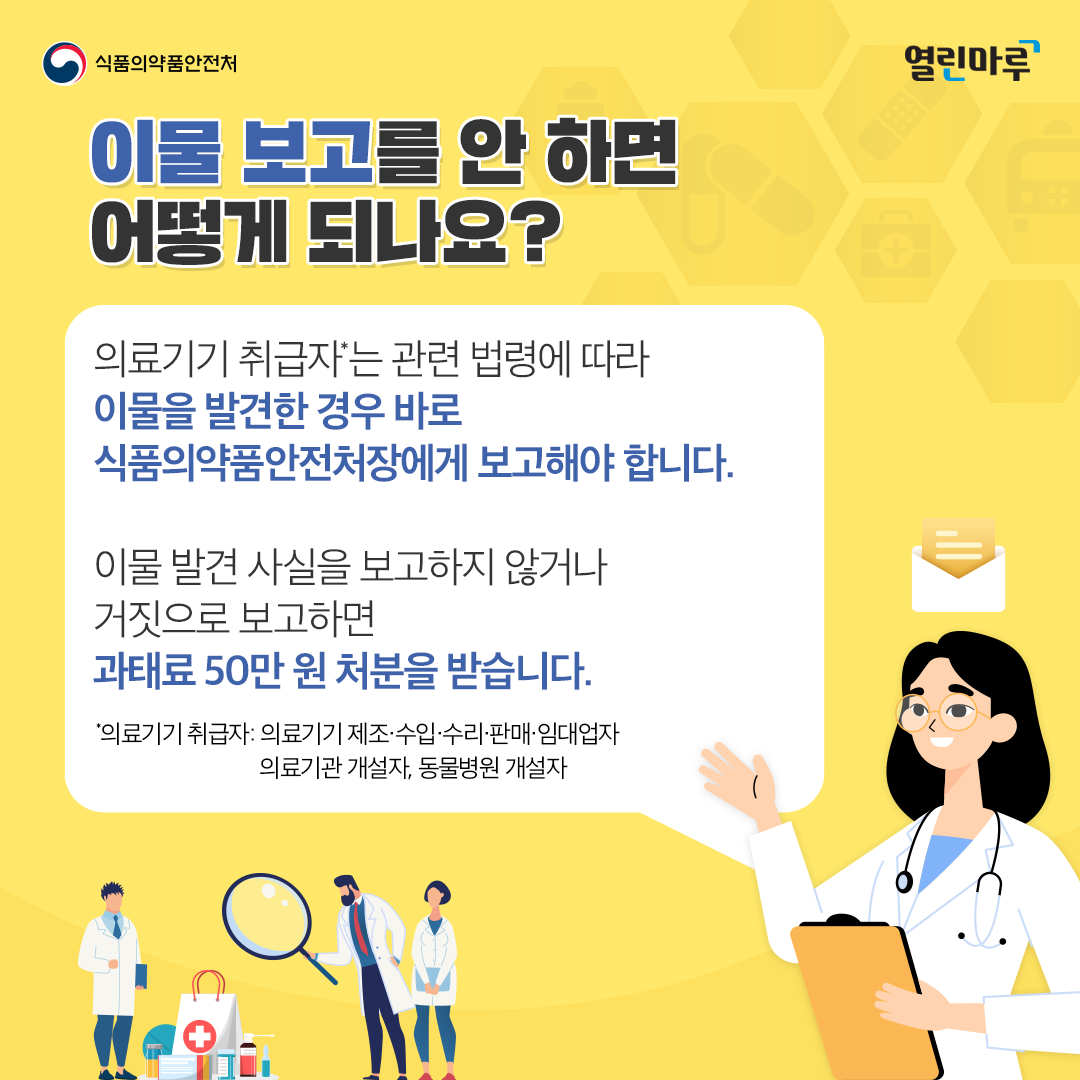 이물 보고를 안 하면 어떻게 되나요? 의료기기 취급자*는 관련 법령에 따라 이물을 발견한 경우 바로 식품의약품안전처장에게 보고해야 합니다. 이물 발견 사실을 보고하지 않거나 거짓으로 보고하면 과태료 50만 원 처분을 받습니다.