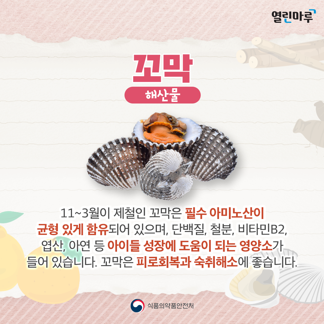 꼬막(해산물) : 11~3월이 제철인 꼬막은 필수 아미노산이 균형 있게 함유되어 있으며, 단백질, 철분, 비타민B2, 엽산, 아연 등 아이들 성장에 도움이 되는 영양소가 들어 있습니다. 꼬막은 피로회복과 숙취해소에 좋습니다.