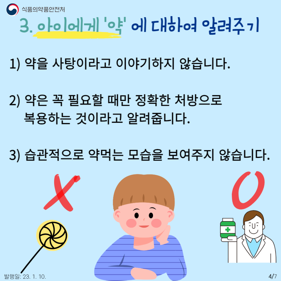 세 번째는 아이가 이해가 가능한 나이가 되면 ‘약’에 대해서 알려주기입니다.
아이에게 약을 수월하게 먹이기 위하여 종종 사탕이라고 이야기하는 보호자가 있는데, 약은 꼭 필요할 때만 정확한 처방으로 복용하는 것이라고 알려주어야 합니다. 또 보호자들이 약이나 영양제를 상시 먹는 모습을 보여주는 것도 좋지 않습니다. 호기심이 많은 아이는 어른의 행동을 쉽게 흉내 내기 때문에 어른의 약 복용을 따라하거나 약을 간식거리로 착각할 수 있습니다.