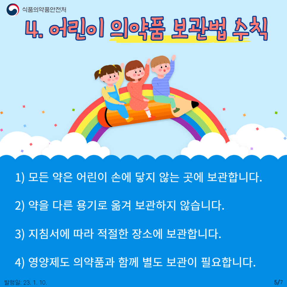 네 번째, 아이가 의약품을 잘못 복용하지 않도록 잘 보관해야 합니다.
먼저, 모든 약은 어린이 손에 닿지 않는 곳에 보관합니다. 항상 어린이용 캡을 사용하고 사용 후에는 뚜껑을 반드시 잠그는 것이 좋습니다. 두 번째는 약의 용기를 바꾸지 않는 것입니다. 혹여나 아이들이 약을 다른 것으로 착각하여 복용할 수 있기 때문입니다. 세 번째는 지침서에 따라 적절한 장소에 보관하는 것입니다. 일부 약은 냉장 보관이 필요하지만, 대부분은 직사광선을 피할 수 있는 서늘하고 건조한 곳에 두는 것이 좋습니다. 네 번째는 약뿐만 아니라 영양제도 별도 보관합니다. 마지막 다섯 번째는 폐기할 때도 어린이의 손에 닿지 않게 주의하고, 환경오염에 대한 우려가 있으므로 싱크대와 변기에 그냥 버리지 않아야 합니다.