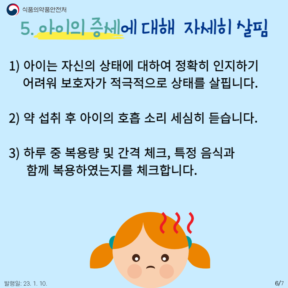 다섯 번째, 약 복용 중에는 아이의 증세에 대해 자세히 살펴야 합니다.
어린아이들은 아직 자신의 상태에 대해 정확히 인지하기 어려울 수도 있기에 보호자가 자세히 약 복용 후 증세에 대해 살펴볼 필요가 있는데요. 약 섭취 후 호흡 소리 세심히 듣기, 하루 중 복용량 및 간격 체크, 특정 음식과 함께 복용하였는지를 체크하여야 합니다. 혹시 모를 식품 알레르기 가능성이 있을 수 있기에 모든 상황을 체크해주는 것이 좋습니다.