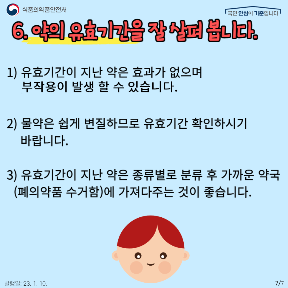 마지막은 약의 유효기간을 지켜야 합니다.
복용하고 남은 약을 다음에 재복용하지 않습니다. 유효기간이 지난 약은 효과가 없으며 오히려 부작용이 나타날 수 있습니다. 특히 물약은 쉽게 변질되므로 유효기간 확인하시기 바랍니다. 유효기간이 지난 약은 종류별로 분류 후 가까운 약국(폐의약품 수거함)에 가져다주는 것이 좋습니다.
소중한 우리 아이가 먹어야 할 약!
반드시 원칙과 전문가의 지침에 따라 안전하게 약 복용을 해야 합니다.
더 궁금한 사항이 있으시다고요? 식품의약품안전처의 ‘의약품 안전나라’에서 확인하시길 바랍니다~!