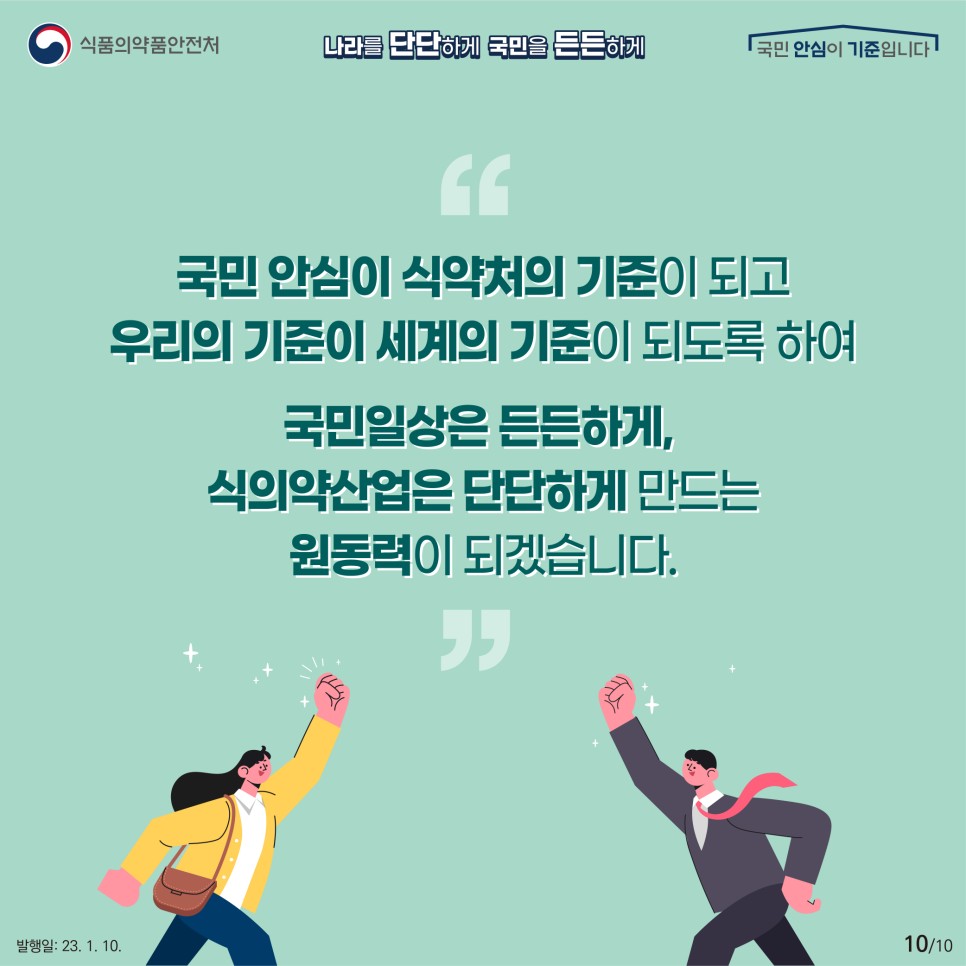 국민 안심이 식약처의 기준이 되고 우리의 기준이 세계의 기준이 되도록 하여
국민 일상은 든든하게 식의약 산업은 단단하게 만드는 원동력이 되겠습니다.