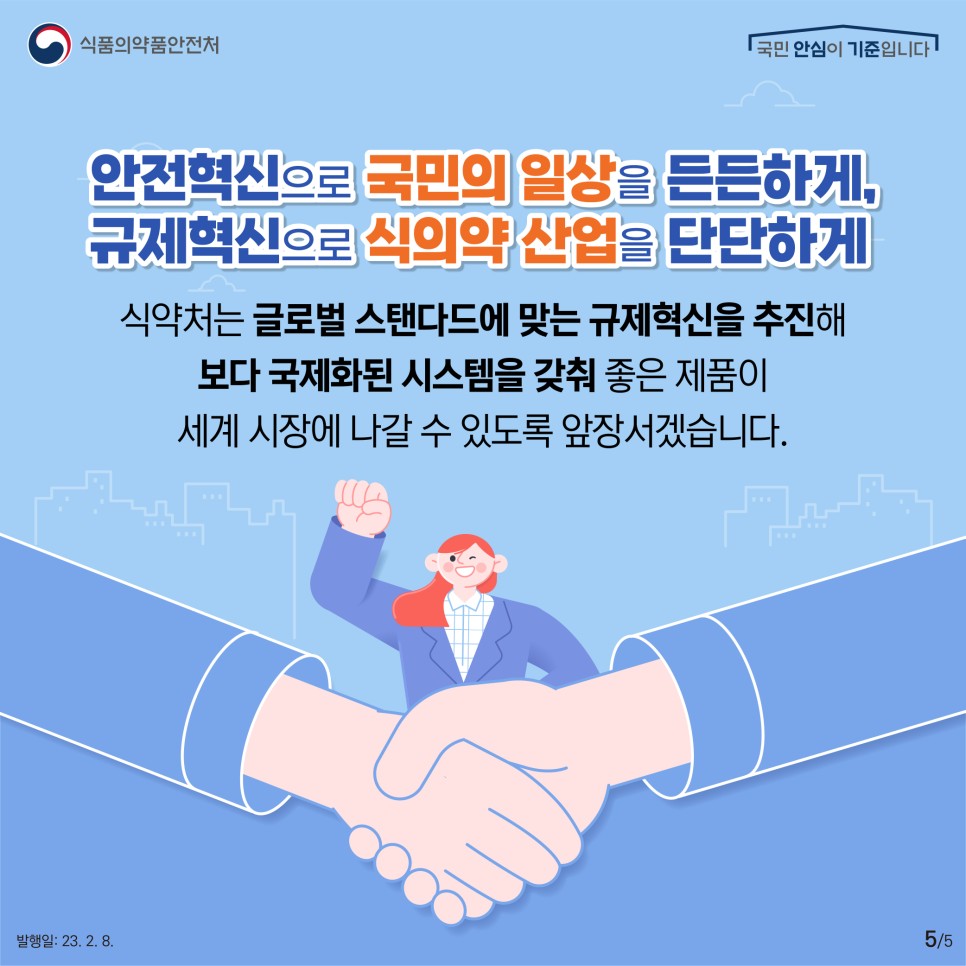 안전혁신으로 국민의 일상을 든든하게, 규제혁신으로 식의약 산업을 단단하게
​식약처는 글로벌 스탠다드에 맞는 규제혁신을 추진해 보다 국제화된 시스템을 갖춰 좋은 제품이 세계 시장에 나갈 수 있도록 앞장서겠습니다.