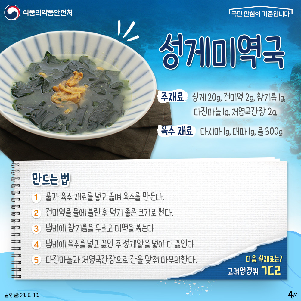 성게미역국

재료
- 성게 20g, 건미역 2g, 참기름 1g, 다진마늘 1g, 저염국간장 2g,

육수 재료
다시마 1g, 대파 1g, 물 300g

① 물과 육수 재료를 넣고 끓여 육수를 만든다.
② 건미역을 물에 불린 후 먹기 좋은 크기로 썬다.
③ 냄비에 참기름을 두르고 미역을 볶는다.
④ 냄비에 육수를 넣고 끓인 후 성게알을 넣어 더 끓인다.
⑤ 다진마늘과 저염국간장으로 간을 맞춰 마무리한다.

다음 식재료는? 고려엉겅퀴 ㄱㄷㄹ