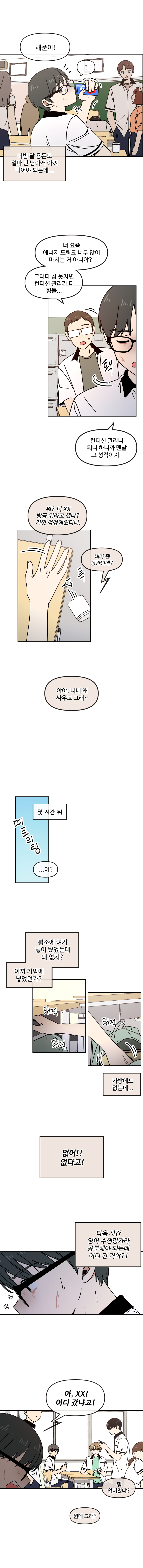 이번 달 용돈도 얼마 안 남아서 아껴 먹어야 되는데...
해준아!
너 요즘 에너지 드링크 너무 많이 마시는 거 아니야?
그러다 잠 못자면 컨디션 관리가 더 힘들..
컨디션 관리니 뭐니 하니까 맨날 그 성적이지.
뭐? 너 XX 방금 뭐라고 했냐? 기껏 걱정해줬더니.
네가 뭔 상관인데?
야야, 너네 왜 싸우고 그래~
...어?
평소에 여기 넣어 놨었는데 왜 없지? 아까 가방에 넣었던가?
가방에도 없는데 
없어!! 없다고!
다음 시간 영어 수행평가라 공부해야 되는데 어디 간거아?! 
아, XX! 어디갔냐고!
뭐 없어졌냐?
뭔데 그래?