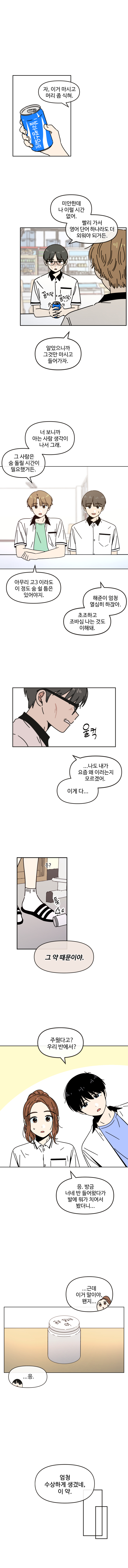 자, 이거 마시고 머리 좀 식혀.
미안한데 나 이럴 시간 없어.
빨리 가서 영어단어 하나라도 더 외워야 되거든.
알았으니까 그것만 마시고 들어가자.
너 보니까 아는 사람 생각이 생각이 나서 그래. 그 사람은 숨 돌릴 시간이 필요했거든. 
아무리 고3 이라도 이 정도 숨 쉴 틈은 있어야지. 
해준이 엄청 열심히 하잖아. 초조하고 조바심 나는 것도 이해돼. 
...나도 내가 요즘 왜 이러는지 모르겠어.
이게 다...그 약 때문이야.
주웠다고?
우리 반에서?
응. 방금 너네 반 들어왔다가 발에 뭐가 치여서 봤더니..
...근데 이거 말이야,,
왠지...
....응. 
엄청 수상하게 생겼네, 이 약.