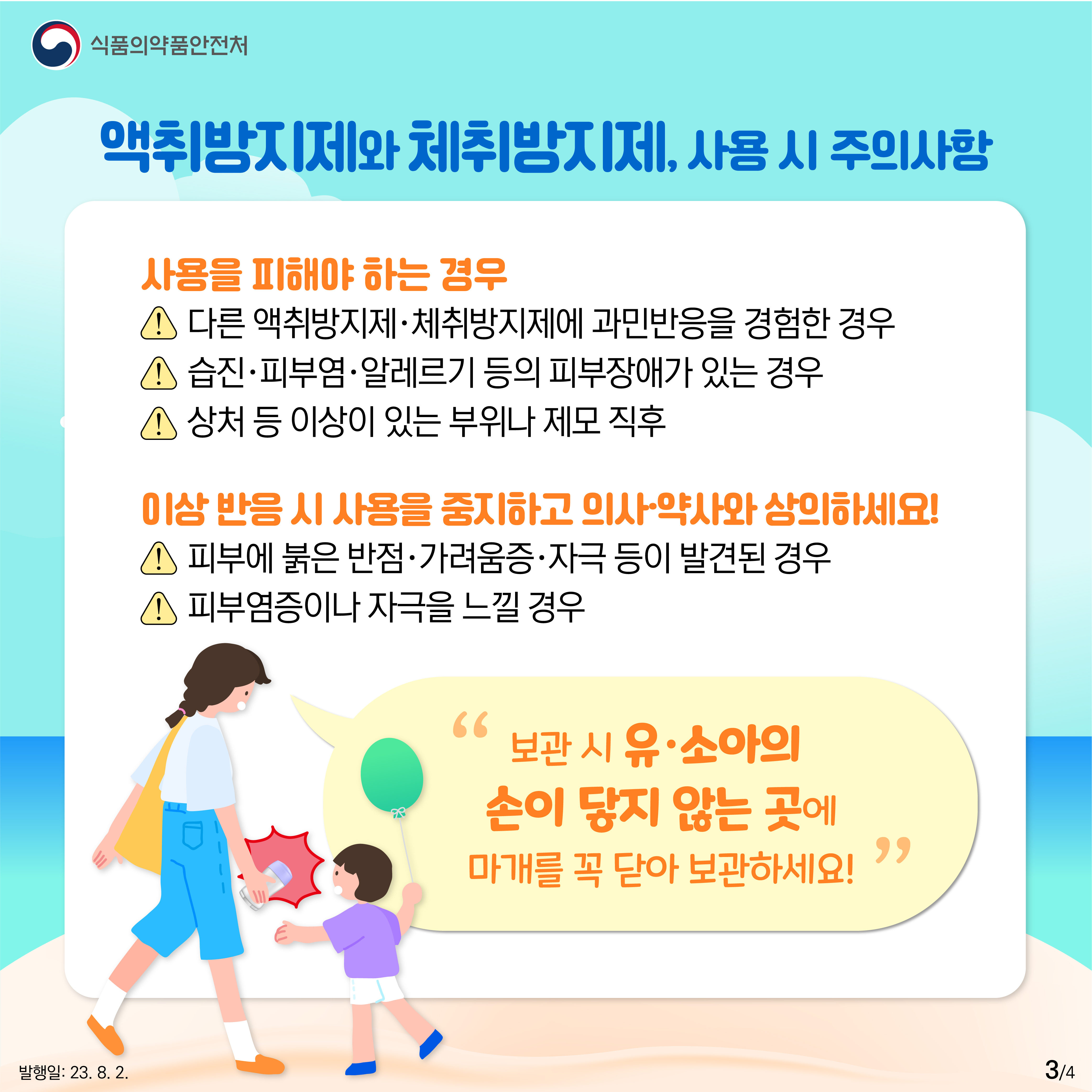 3.
﻿
[액취방지제와 췌취방지제 사용시 주의사항]
사용을 피해야 하는 경우
❗ 액취방지제·체취방지제에 과민반응을 경험한 경우
❗ 습진·피부염·알레르기 등의 피부장애가 있는 경우
❗ 상처 등 이상이 있는 부위나 제모 직후
이상 반응 시 사용을 중지하고 의사·약사와 상의하세요!
❗ 피부에 붉은 반점·가려움증·자극 등이 발견된 경우
❗ 피부염증이나 자극을 느낄 경우
'보관 시 유·소아의 손이 닿지 않는 곳에 마개를 꼭 닫아 보관하세요!'