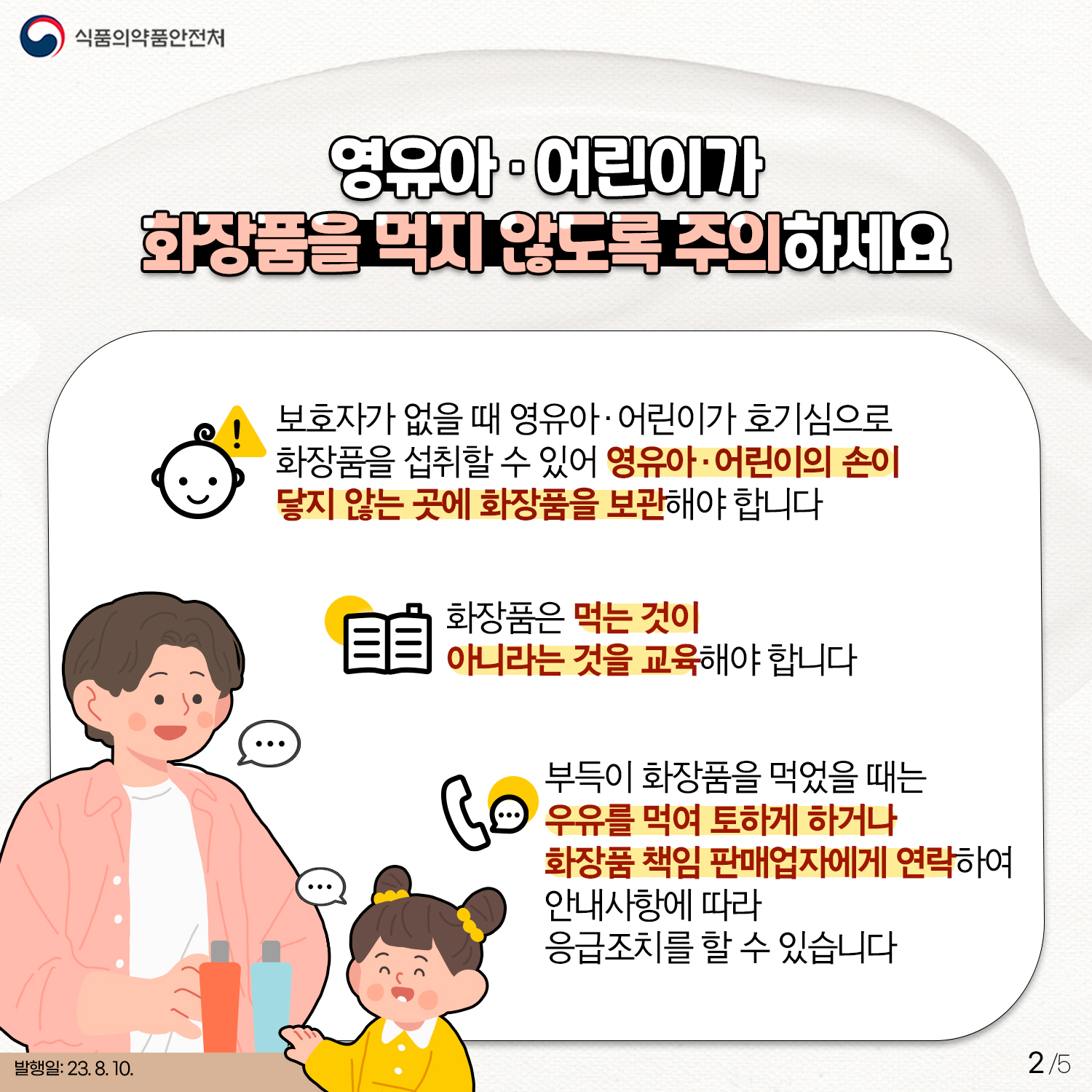 2.
﻿영유아·어린이가 화장품을 먹지 않도록 주의하세요!
✔ 보호자가 없을 때 영유아·어린이가 호기심으로 화장품을 섭취할 수 있어
영유아·어린이의 손이 닿지 않는 곳에 화장품을 보관해야 합니다!
✔ 화장품은 먹는 것이 아니라는 것을 교육해야 합니다
✔ 부득이 화장품을 먹었을 때는 우유를 먹여 토하게 하거나,
화장품 책임 판매자에게 연락하여 안내사항을 따라 응급조치를 할 수 있습니다.