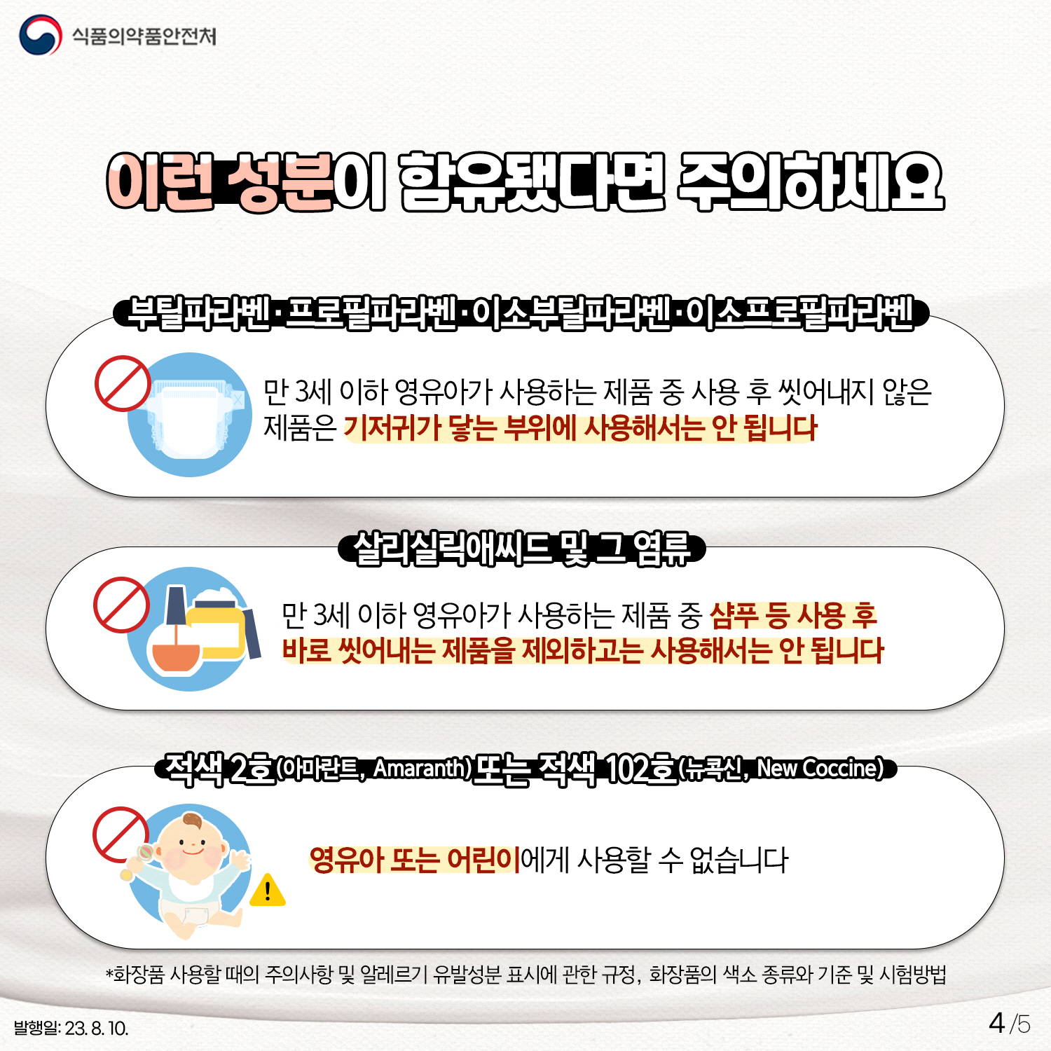 4.
﻿이런 성분이 함유됐다면 주의하세요!
부틸파라벤 · 프로필파라벤 · 이소부틸파라벤 · 이소프로필파라벤
만 3세 이하 영유아가 사용하는 제품 중 사용 후 씻어내지 않은 제품은
기저귀가 닿는 부위에 사용해서는 안 됩니다!
살리실릭애씨드 및 그 염류
만 3세 이하 영유아가 사용하는 제품 중 샴푸 등 사용 후
바로 씻어내는 제품을 제외하고는 사용해서는 안 됩니다.
적색 2호(아미란트) 또는 적색 102호(뉴콕신)
영유아 또는 어린이에게 사용할 수 없습니다!