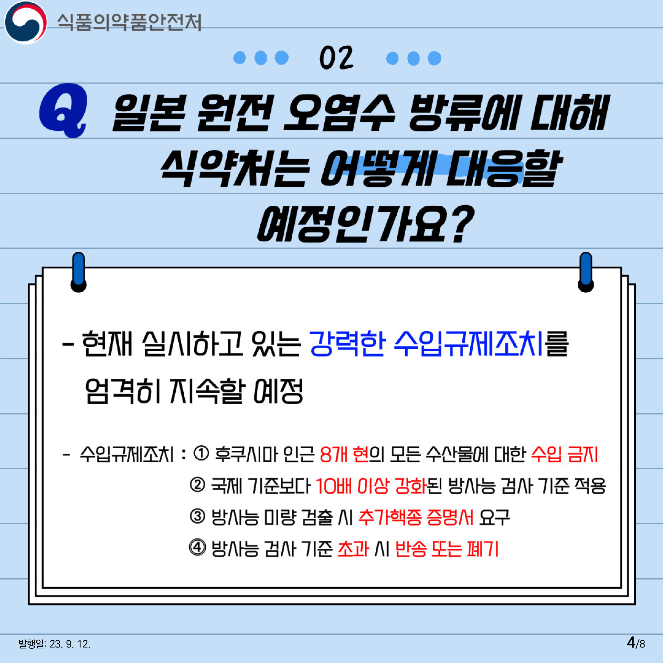 4.
02 일본 원전 오염수 방류에 대해 식약처는 어떻게 대응할 예정인가요?
- 현재 실시하고 있는 강력한 수입규제조치를 엄격히 지속할 예정

- 수입규제조치 :
① 후쿠시마 및 인근 8개 현의 모든 수산물에 대한 수입금지조치
② 국제기준보다 10배 이상 강력한 방사능 검사기준 적용
③ 방사능 검출 시 추가핵종증명서 요구
④ 방사능 검사기준 초과 시 반송 또는 폐기