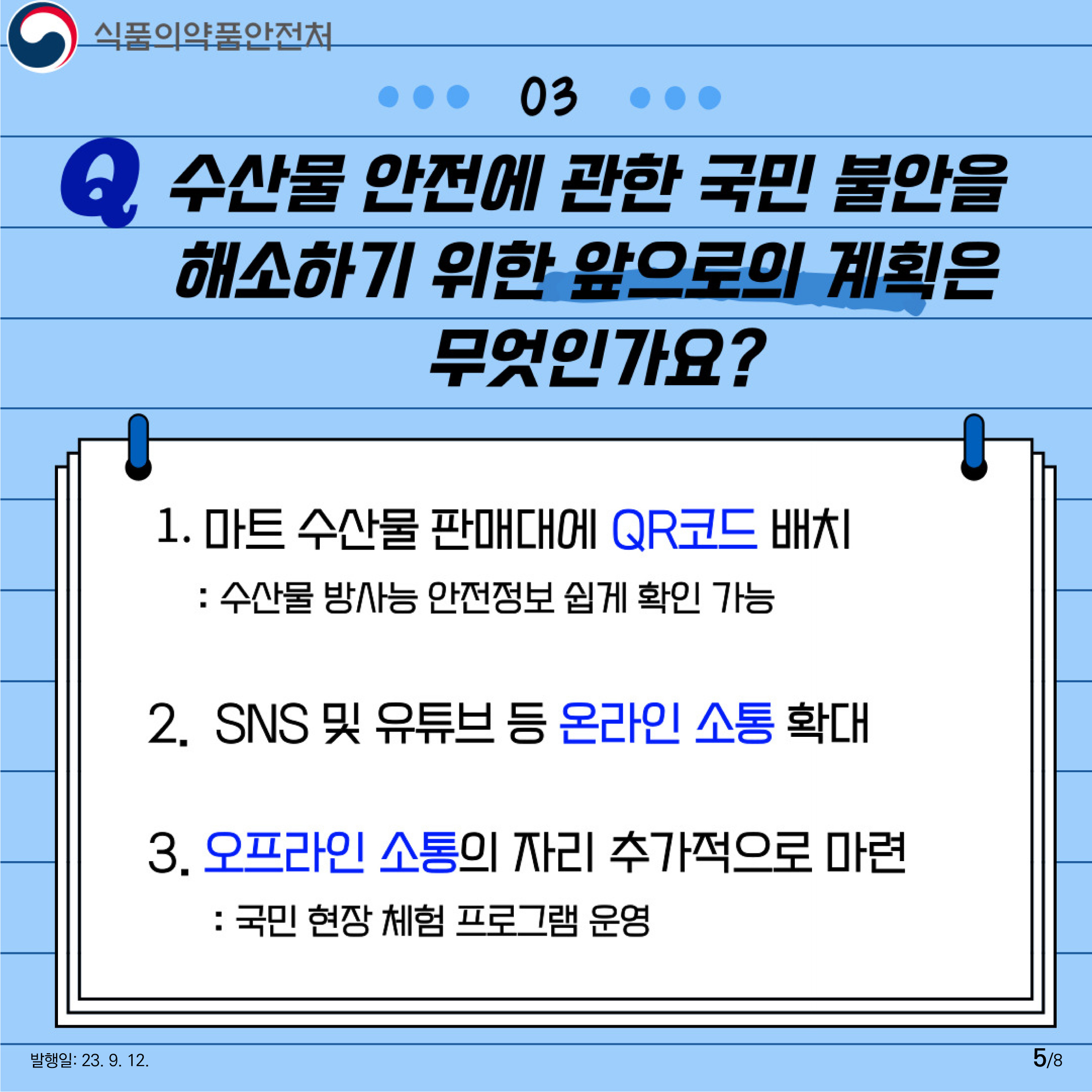 5.
03 수산물 안전에 관한 국민 불안을 해소하기 위한 앞으로의 계획은 무엇인가요?

1. 마트 수산물 판매대에 QR코드 배치 :
수산물 방사능 안전정보 쉽게 확인 가능

2. SNS 및 유튜브 등 온라인 소통 확대

3. 오프라인 소통의 자리 추가적으로 마련 :
국민 현장 체험 프로그램 운영