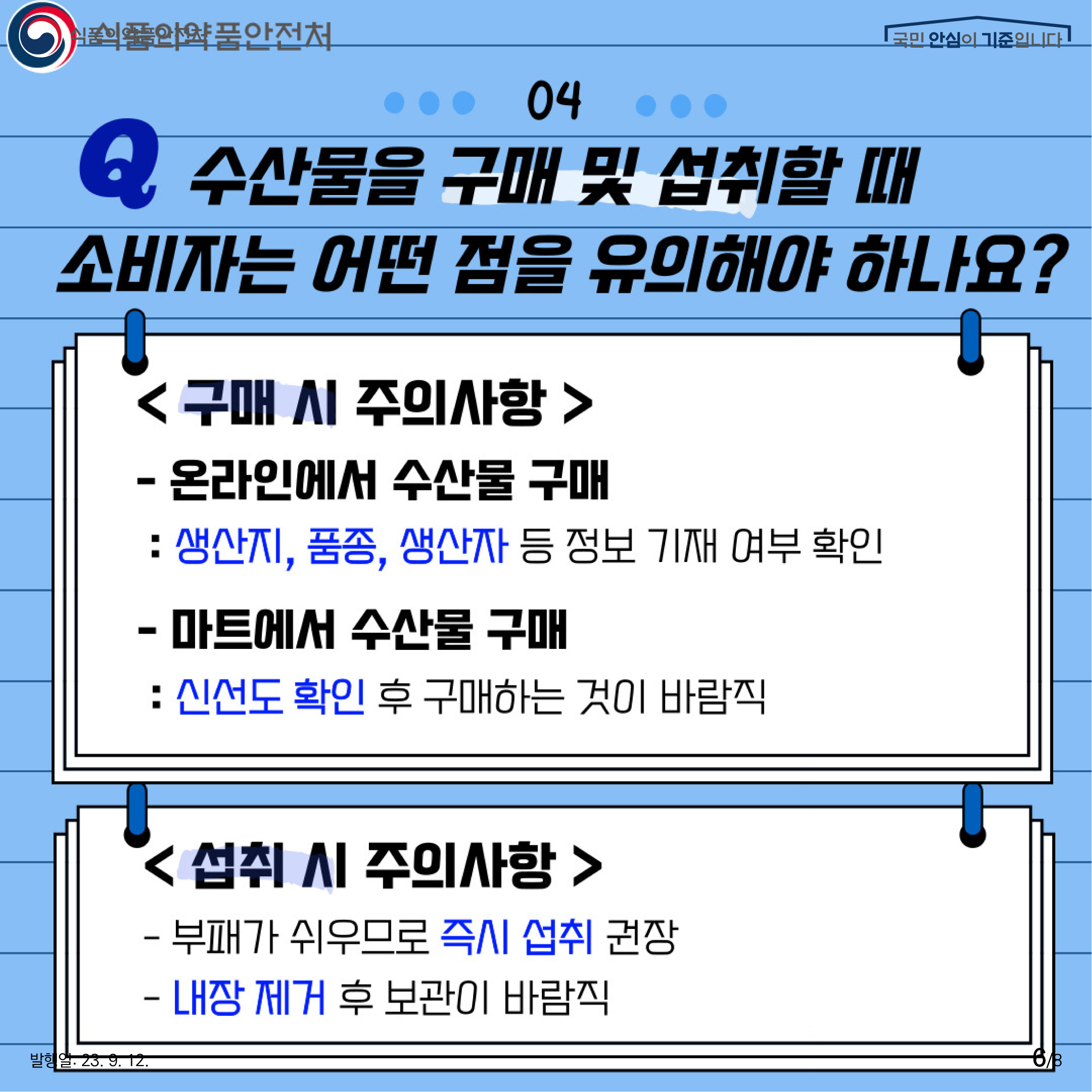 6.
04 수산물을 구매 및 섭취할 때 소비자는 어떤 점을 유의해야 하나요?
<구매 시 주의사항>
- 온라인에서 수산물 구매
: 생산지, 품종, 생산자 등 정보 기재 여부 확인

- 마트에서 수산물 구매
: 신선도 확인 후 구매하는 것이 바람직

<섭취 시 주의사항>
- 부패가 쉬우므로 즉시 섭취 권장
- 내장 제거 후 보관이 바람직
