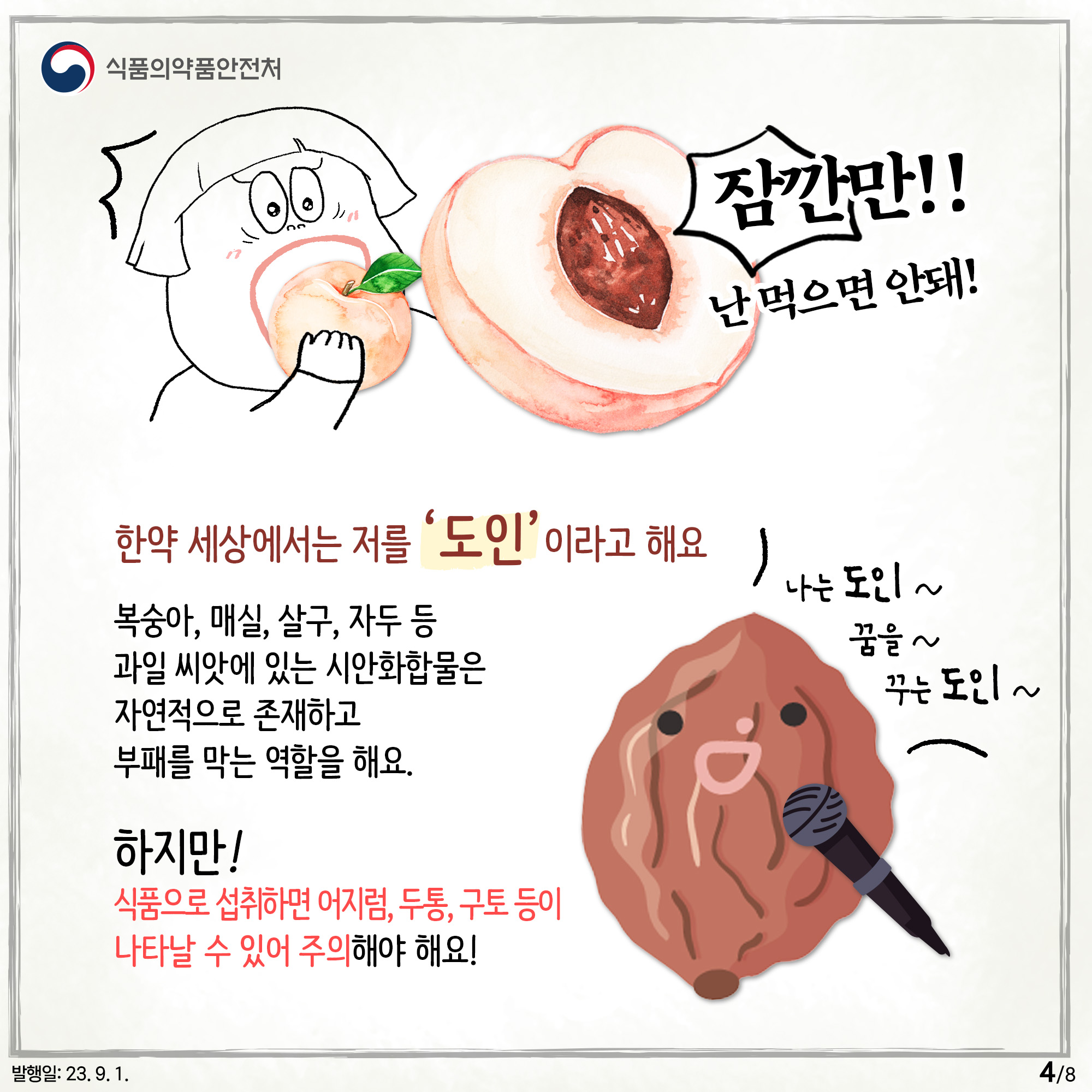 4.﻿
잠깐만!! 난 먹으면 안돼!

한약 세상에서는 저를 '도인' 이라고 해요

복숭아, 매실, 살구, 자두 등
과일 씨앗에 있는 시안화합물은 자연적으로 존재하고 부패를 막는 역할을 해요.

하지만! 식품으로 섭취하면 어지럼, 두통, 구토 등이 나타날 수 있어 주의해야 해요!

나는 도인~ 꿈을~ 꾸는 도인~