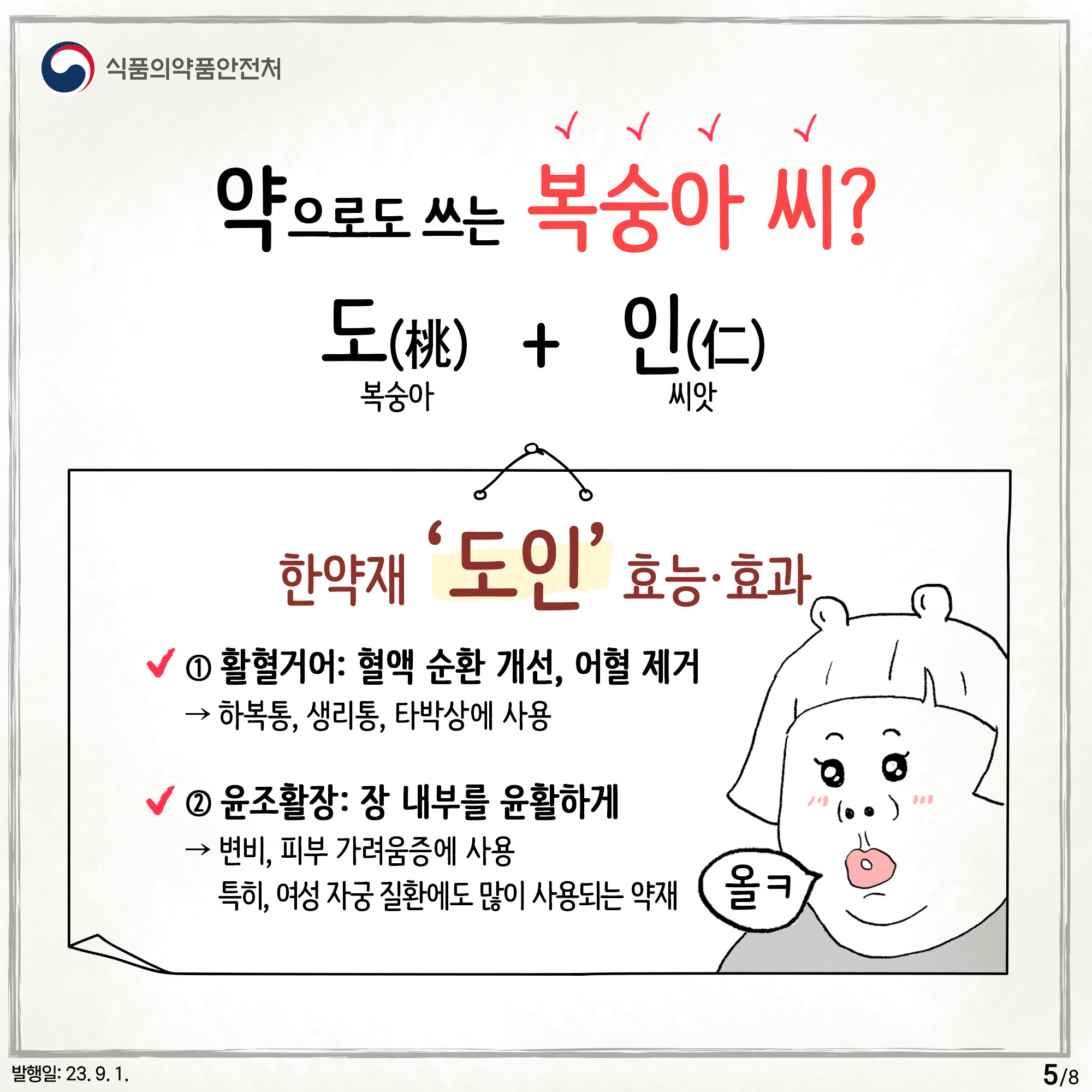 5.
약으로도 쓰는 복숭아 씨?
도(桃) 복숭아 + 인(仁) 씨앗

한약재 '도인'의 효능·효과

① 활혈거어 : 혈액 순환 개선, 어혈 제거
→ 하복통, 생리통, 타박상에 사용

② 윤조활장 : 장 내부를 윤활하게
→ 변비, 피부 가려움증에 사용
특히, 여성 자궁 질환에도 많이 사용되는 약재