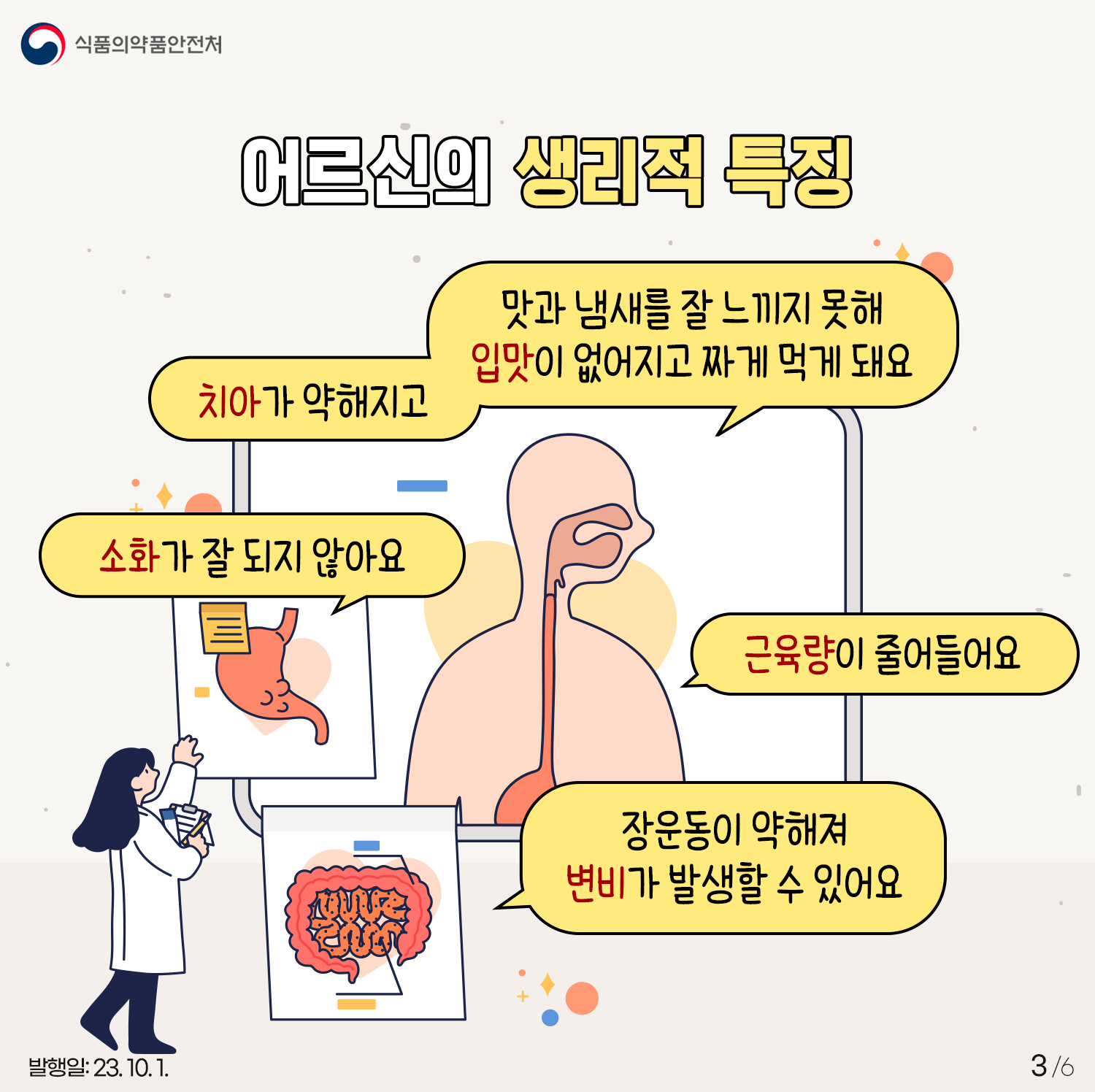 3.
어르신의 생리적 특징
- 치아가 약해지고 맛과 냄새를 잘 느끼지 못해 입맛이 없어지고 짜게 먹게 돼요
- 소화가 잘 되지 않아요
- 근육량이 줄어들어요
- 장운동이 약해져 변비가 발생할 수 있어요