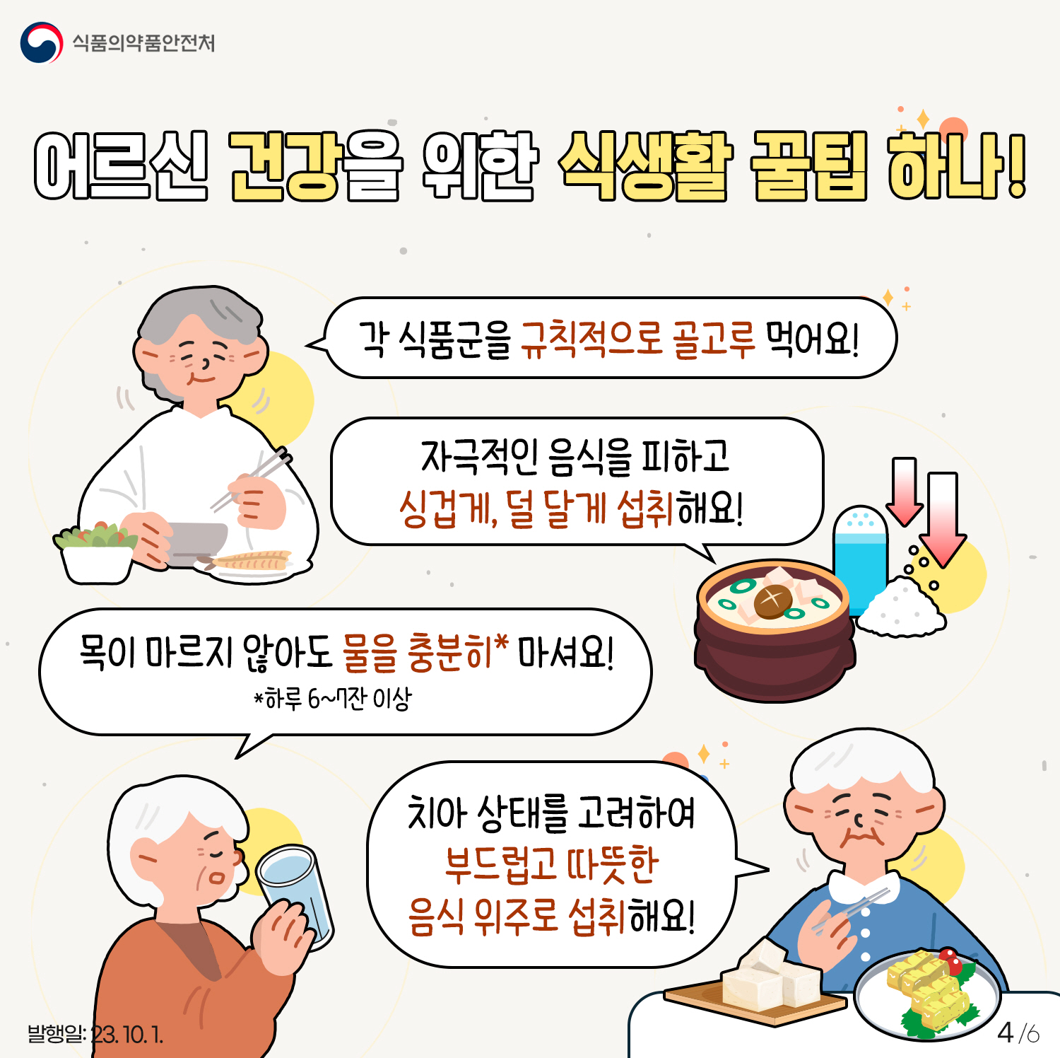 4.
어르신 건강을 위한 식생활 꿀팁 하나!
- 각 식품군을 규칙적으로 골고루 먹어요!
- 자극적인 음식을 피하고 싱겁게, 덜 달게 섭취해요!
- 목이 마르지 않아도 물을 충분히* 마셔요!(*하루 6~7잔 이상)
- 치아 상태를 고려하여 부드럽고 따뜻한 음식 위주로 섭취해요!