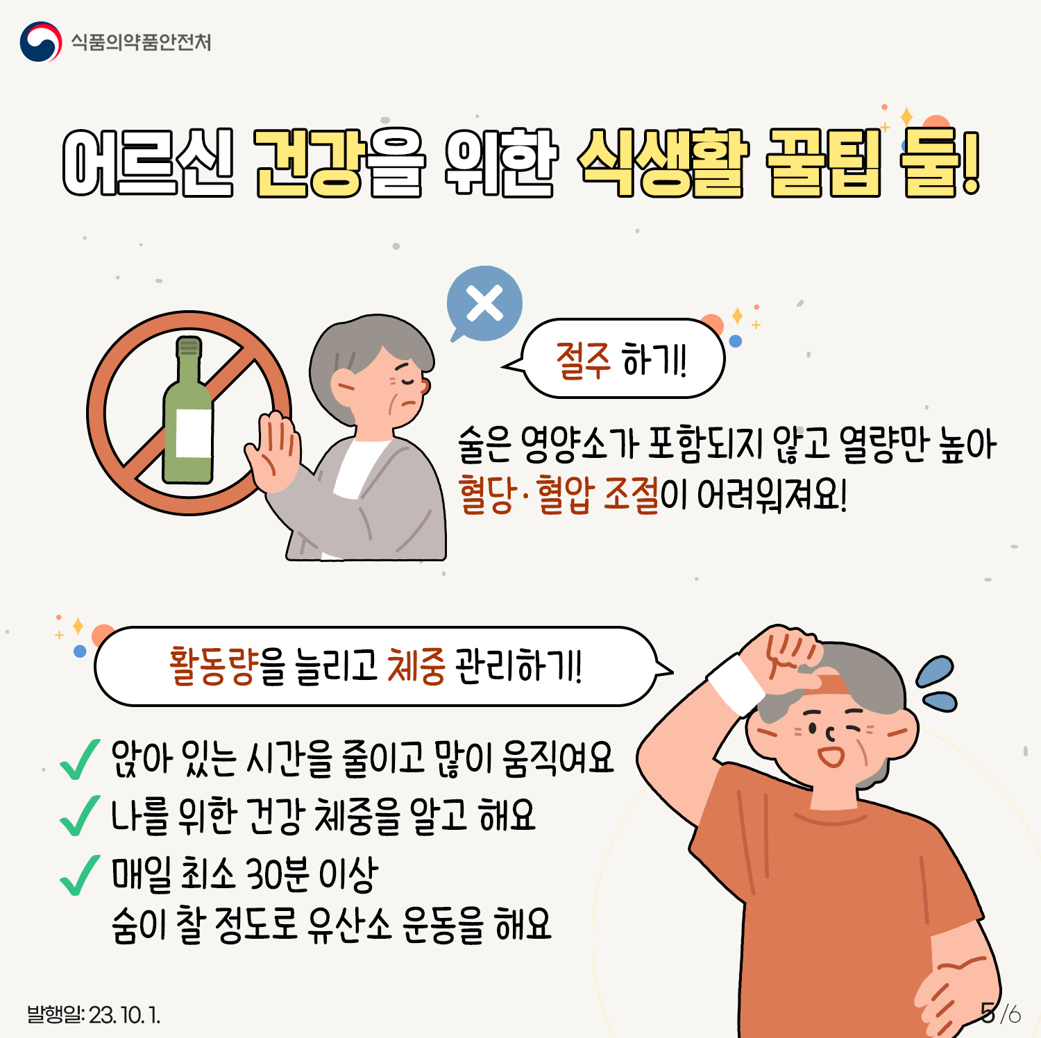 5.
 어르신 건강을 위한 식생활 꿀팁 둘!
- 절주 하기!
· 술은 영양소가 포함되지 않고 열량만 높아 혈당·혈압 조절이 어려워져요!

- 활동량을 늘리고 체중 관리하기!
· 앉아 있는 시간을 줄이고 많이 움직여요
· 나를 위한 건강 체중을 알고 해요
· 매일 최소 30분 이상 숨이 찰 정도로 유산소 운동을 해요